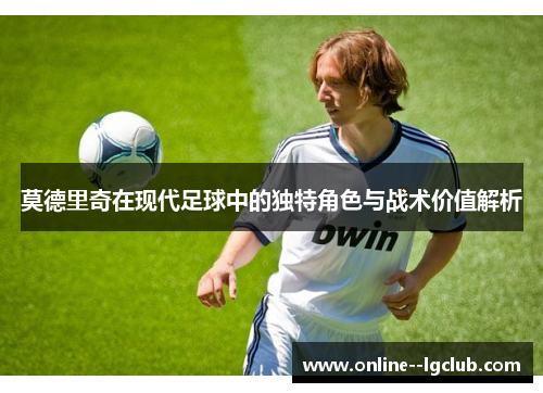 莫德里奇在现代足球中的独特角色与战术价值解析 莫德里奇在现代足球中的独特角色与战术价值解析