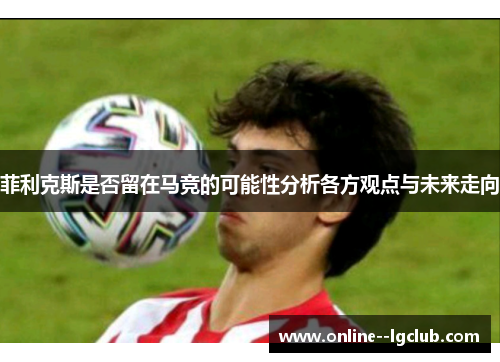 菲利克斯是否留在马竞的可能性分析各方观点与未来走向 菲利克斯是否留在马竞的可能性分析各方观点与未来走向