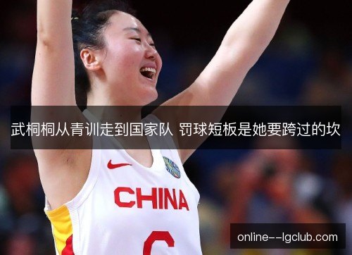 武桐桐从青训走到国家队 罚球短板是她要跨过的坎 武桐桐从青训走到国家队 罚球短板是她要跨过的坎